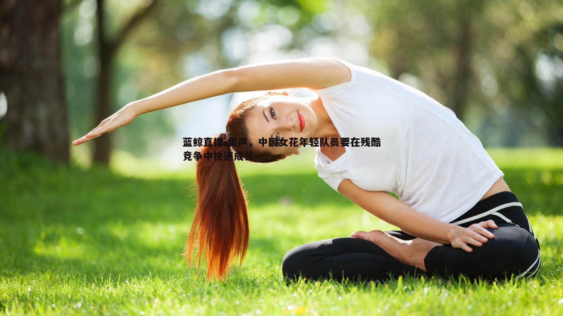 蓝鲸直播-雷声，中国女花年轻队员要在残酷竞争中快速成长